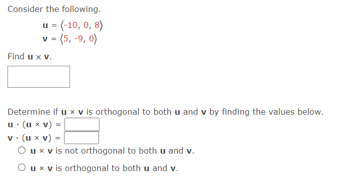 Consider the following.
u = (-10, 0, 8)
v = (5,-9, 0)
Find u x v.
Determine if u x v is orthogonal to both u and v by finding the values below.
u. (u x V)
=
v. (u x v) =
O u x v is not orthogonal to both u and v.
O u x v is orthogonal to both u and v.