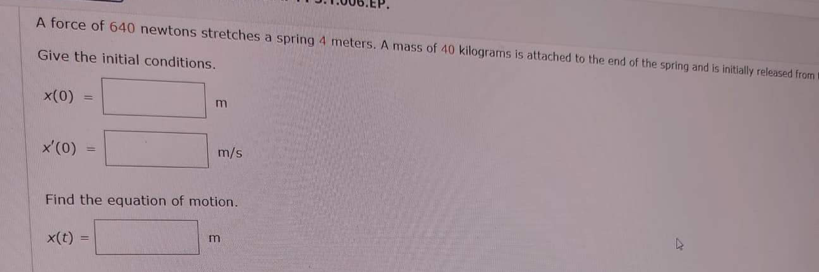 A force of 640 newtons stretches a spring 4 meters. A mass of 40 kilograms is attached to the end of the spring and is initially released from t
Give the initial conditions.
x(0)
x'(0)
-
x(t)
m
Find the equation of motion.
=
m/s
m