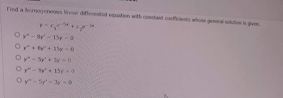 Find a homogeneous linear differential equation with constant coefficients whose general solution is given.
y=c₁e-5x + c₂e-³x
Oy" - 8y- 15y = 0
Oy" + 8y + 15y = 0
Oy" - 5y' + 3y = 0
Oy" - 8y' + 15y = 0
Oy" - Sy' - 3y = 0