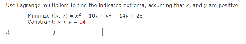 Use Lagrange multipliers to find the indicated extrema, assuming that x, and y are positive.
Minimize f(x, y) = x² - 10x + y² - 14y + 28
Constraint: x + y = 14
f(
)