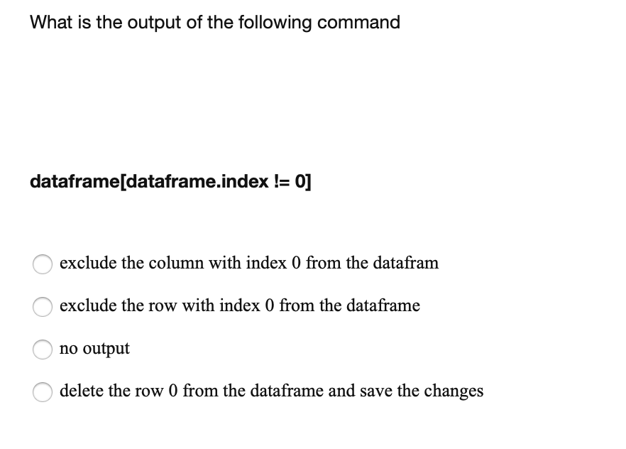 What is the output of the following command
dataframe[dataframe.index != 0]
exclude the column with index 0 from the datafram
exclude the row with index 0 from the dataframe
no output
delete the row 0 from the dataframe and save the changes
