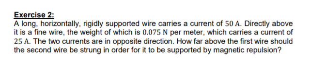 Exercise 2:
A long, horizontally, rigidly supported wire carries a current of 50 A. Directly above
it is a fine wire, the weight of which is 0.075 N per meter, which carries a current of
25 A. The two currents are in opposite direction. How far above the first wire should
the second wire be strung in order for it to be supported by magnetic repulsion?
