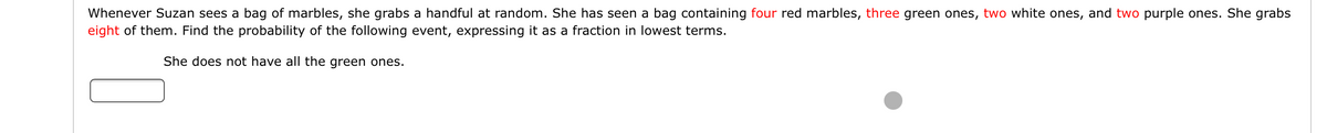 Whenever Suzan sees a bag of marbles, she grabs a handful at random. She has seen a bag containing four red marbles, three green ones, two white ones, and two purple ones. She grabs
eight of them. Find the probability of the following event, expressing it as a fraction in lowest terms.
She does not have all the green ones.
