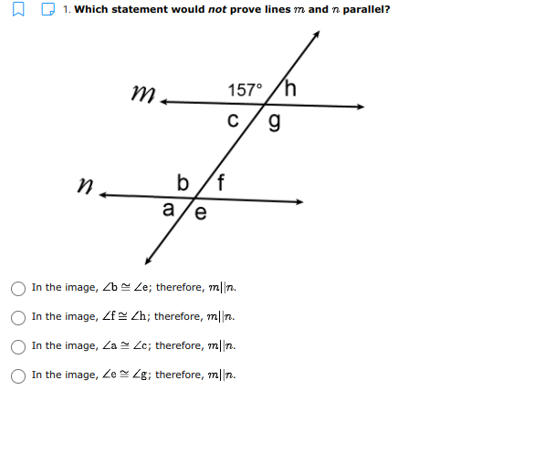 1. Which statement would not prove lines m and n parallel?
157° /h
c/ g
b/f
a/e
n.
In the image, Zb = Le; therefore, m||n.
In the image, Zf Zh; therefore, m||n.
In the image, Za Ze; therefore, m||7.
In the image, Ze 4g; therefore, m||n.
