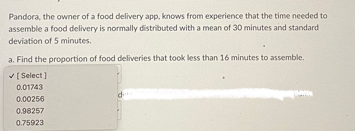Pandora, the owner of a food delivery app, knows from experience that the time needed to
assemble a food delivery is normally distributed with a mean of 30 minutes and standard
deviation of 5 minutes.
a. Find the proportion of food deliveries that took less than 16 minutes to assemble.
✓ [Select ]
0.01743
0.00256
0.98257
0.75923
det
abies