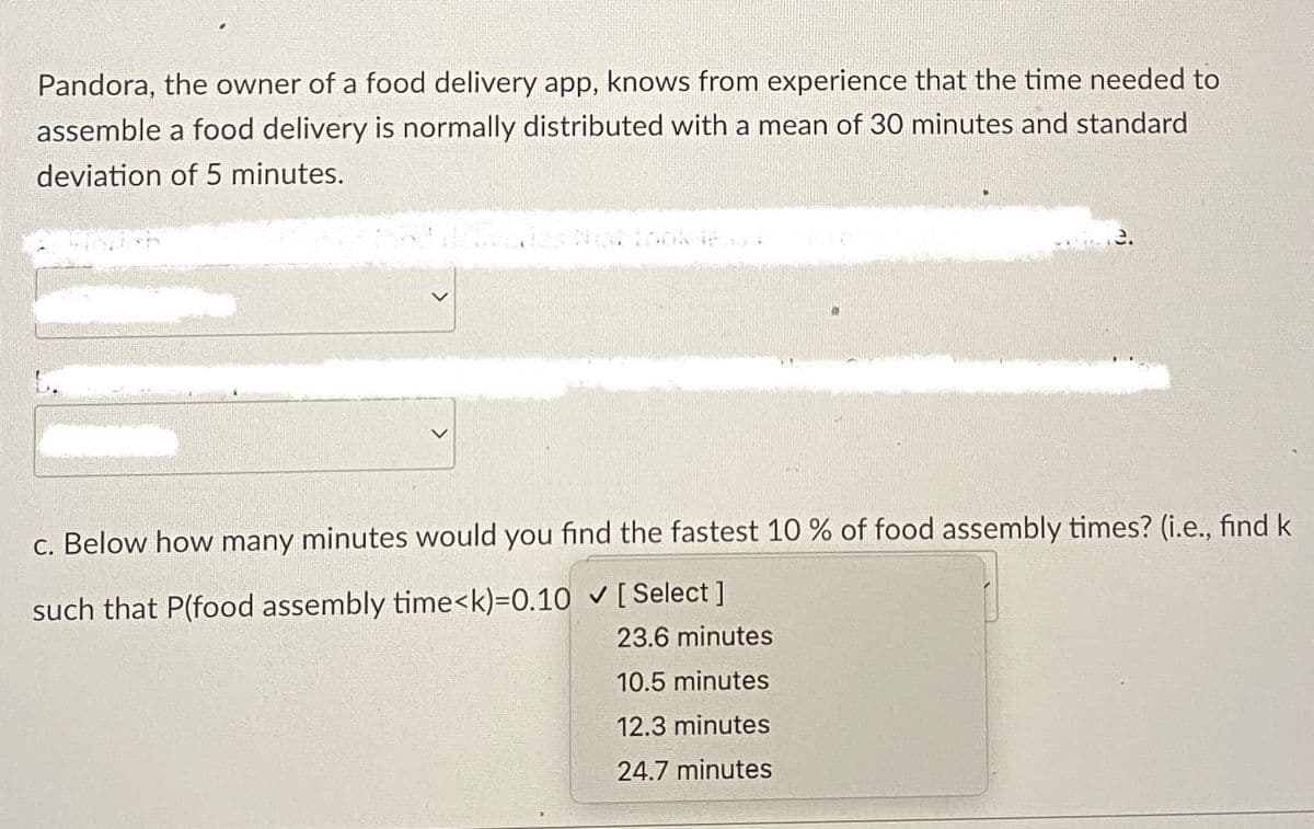 Pandora, the owner of a food delivery app, knows from experience that the time needed to
assemble a food delivery is normally distributed with a mean of 30 minutes and standard
deviation of 5 minutes.
<
3.
c. Below how many minutes would you find the fastest 10% of food assembly times? (i.e., find k
such that P(food assembly time<k)=0.10 ✓ [Select ]
23.6 minutes
10.5 minutes
12.3 minutes
24.7 minutes