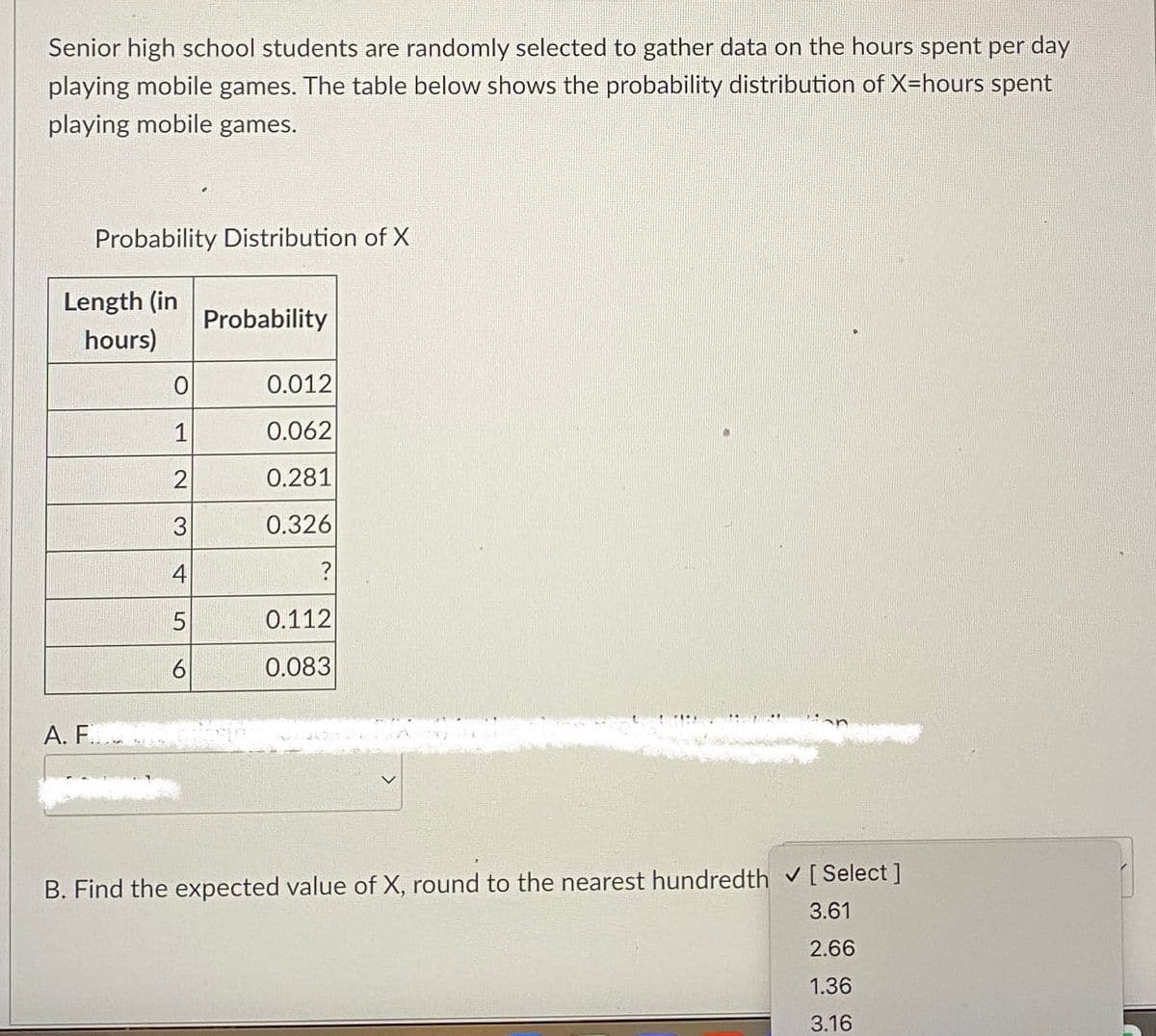 Senior high school students are randomly selected to gather data on the hours spent per day
playing mobile games. The table below shows the probability distribution of X=hours spent
playing mobile games.
Probability Distribution of X
Length (in
hours)
A. F...
0
1
2
3
4
5
6
Probability
0.012
0.062
0.281
0.326
?
0.112
0.083
B. Find the expected value of X, round to the nearest hundredth ✔ [Select]
3.61
2.66
1.36
3.16