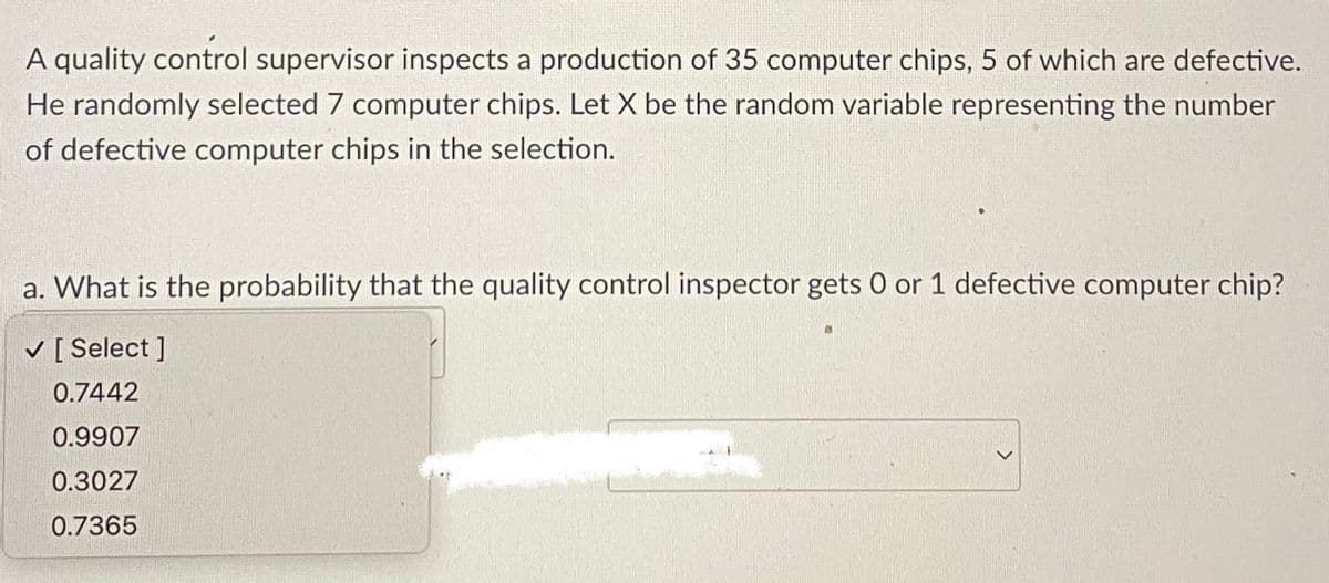 A quality control supervisor inspects a production of 35 computer chips, 5 of which are defective.
He randomly selected 7 computer chips. Let X be the random variable representing the number
of defective computer chips in the selection.
a. What is the probability that the quality control inspector gets 0 or 1 defective computer chip?
✓ [Select]
0.7442
0.9907
0.3027
0.7365