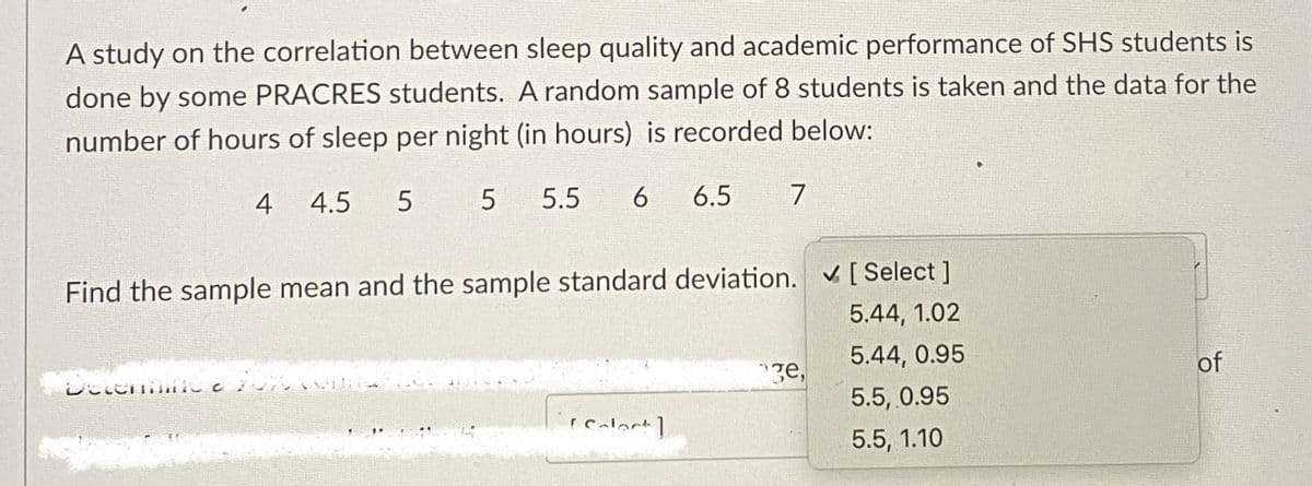 A study on the correlation between sleep quality and academic performance of SHS students is
done by some PRACRES students. A random sample of 8 students is taken and the data for the
number of hours of sleep per night (in hours) is recorded below:
4 4.5 5
5 5.5 6
Find the sample mean and the sample standard deviation. ✔ [ Select]
5.44, 1.02
5.44, 0.95
5.5, 0.95
5.5, 1.10
Decemme
6.5 7
[calact]
ge,
of