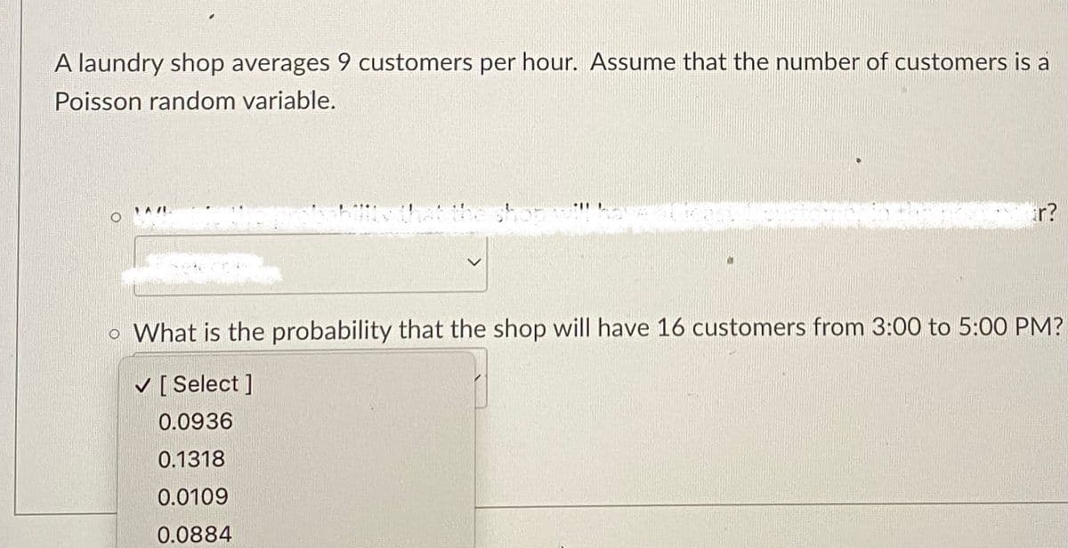 A laundry shop averages 9 customers per hour. Assume that the number of customers is a
Poisson random variable.
ar?
o What is the probability that the shop will have 16 customers from 3:00 to 5:00 PM?
✓ [Select ]
0.0936
0.1318
0.0109
0.0884