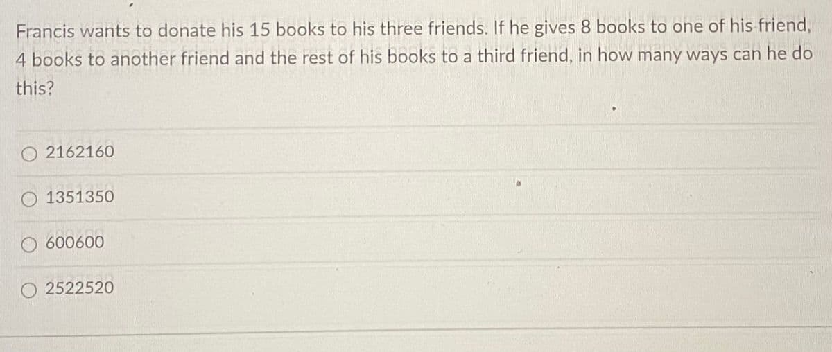 Francis wants to donate his 15 books to his three friends. If he gives 8 books to one of his friend,
4 books to another friend and the rest of his books to a third friend, in how many ways can he do
this?
2162160
1351350
600600
O2522520