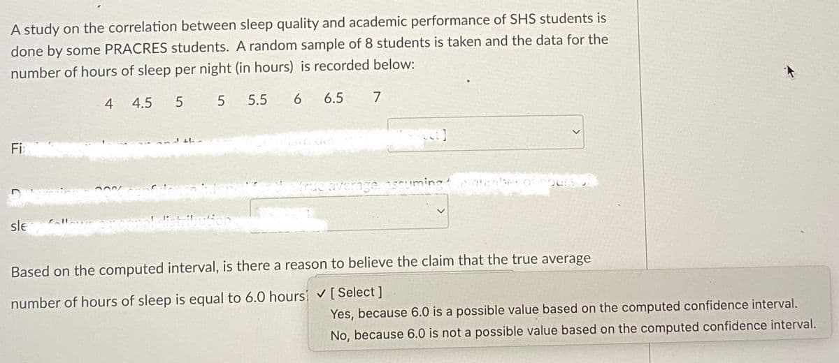 A study on the correlation between sleep quality and academic performance of SHS students is
done by some PRACRES students. A random sample of 8 students is taken and the data for the
number of hours of sleep per night (in hours) is recorded below:
4 4.5 5
5
Fix
5.5
0% confidence interval
sle follows a normal distribution
6 6.5
6
7
ext]
<
a true average, assuming the number of hours of
Based on the computed interval, is there a reason to believe the claim that the true average
number of hours of sleep is equal to 6.0 hours ✓ [Select]
Yes, because 6.0 is a possible value based on the computed confidence interval.
No, because 6.0 is not a possible value based on the computed confidence interval.