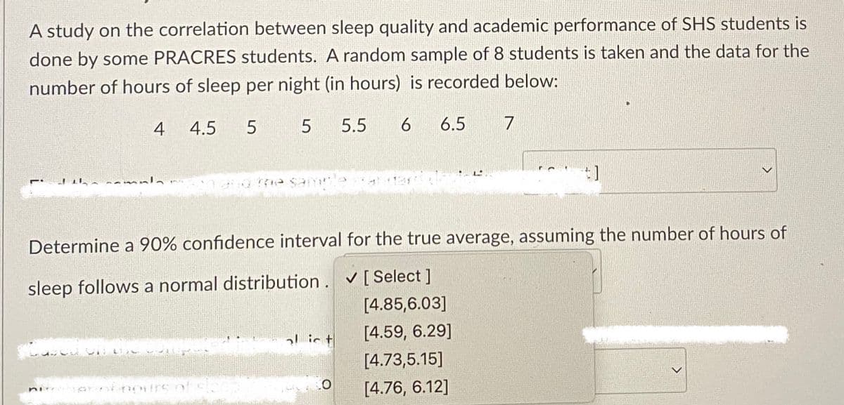 A study on the correlation between sleep quality and academic performance of SHS students is
done by some PRACRES students. A random sample of 8 students is taken and the data for the
number of hours of sleep per night (in hours) is recorded below:
4 4.5 5
5 5.5 6 6.5 7
Determine a 90% confidence interval for the true average, assuming the number of hours of
sleep follows a normal distribution. ✔ [ Select ]
[4.85,6.03]
ni
O
[4.59, 6.29]
[4.73,5.15]
[4.76, 6.12]
<