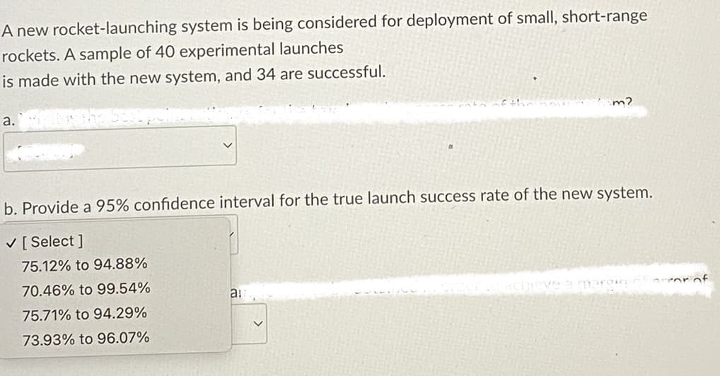 A new rocket-launching system is being considered for deployment of small, short-range
rockets. A sample of 40 experimental launches
is made with the new system, and 34 are successful.
a.
b. Provide a 95% confidence interval for the true launch success rate of the new system.
✓ [Select]
75.12% to 94.88%
70.46% to 99.54%
75.71% to 94.29%
73.93% to 96.07%
m?
a