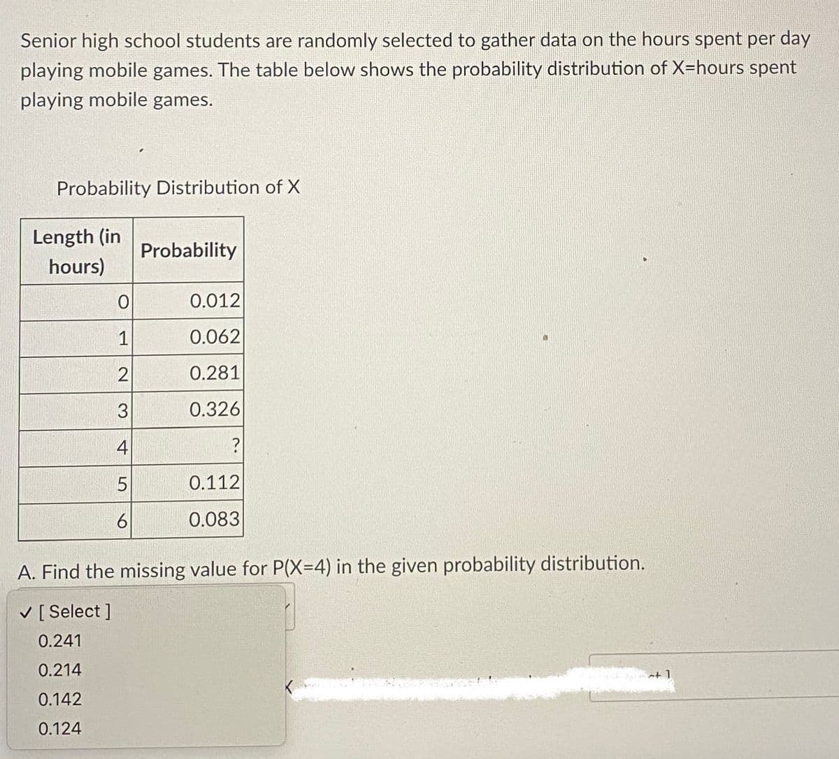 Senior high school students are randomly selected to gather data on the hours spent per day
playing mobile games. The table below shows the probability distribution of X=hours spent
playing mobile games.
Probability Distribution of X
Length (in
hours)
0
1
2
3
4
5
6
Probability
0.012
0.062
0.281
0.326
?
0.112
PALERMORY
0.083
A. Find the missing value for P(X=4) in the given probability distribution.
✓ [Select ]
0.241
0.214
0.142
0.124