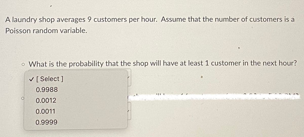 A laundry shop averages 9 customers per hour. Assume that the number of customers is a
Poisson random variable.
o What is the probability that the shop will have at least 1 customer in the next hour?
✓ [Select]
0.9988
0.0012
0.0011
0.9999