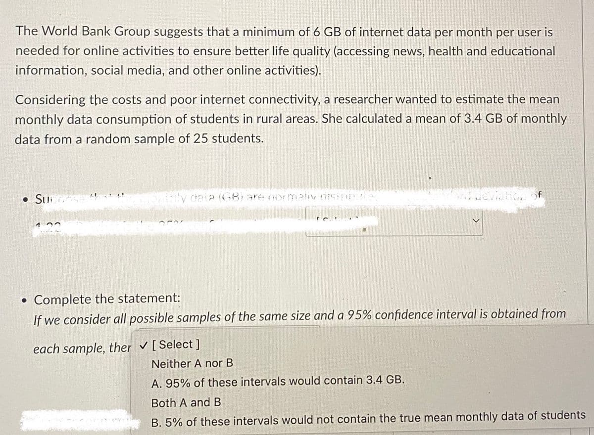 The World Bank Group suggests that a minimum of 6 GB of internet data per month per user is
needed for online activities to ensure better life quality (accessing news, health and educational
information, social media, and other online activities).
Considering the costs and poor internet connectivity, a researcher wanted to estimate the mean
monthly data consumption of students in rural areas. She calculated a mean of 3.4 GB of monthly
data from a random sample of 25 students.
• Sub
●
daia (GB) are normally disipe
eviation of
Complete the statement:
If we consider all possible samples of the same size and a 95% confidence interval is obtained from
each sample, ther ✓ [Select]
Neither A nor B
A. 95% of these intervals would contain 3.4 GB.
Both A and B
B. 5% of these intervals would not contain the true mean monthly data of students