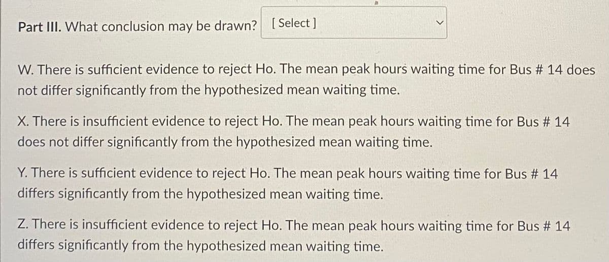 Part III. What conclusion may be drawn? [Select]
W. There is sufficient evidence to reject Ho. The mean peak hours waiting time for Bus # 14 does
not differ significantly from the hypothesized mean waiting time.
X. There is insufficient evidence to reject Ho. The mean peak hours waiting time for Bus # 14
does not differ significantly from the hypothesized mean waiting time.
Y. There is sufficient evidence to reject Ho. The mean peak hours waiting time for Bus # 14
differs significantly from the hypothesized mean waiting time.
Z. There is insufficient evidence to reject Ho. The mean peak hours waiting time for Bus # 14
differs significantly from the hypothesized mean waiting time.