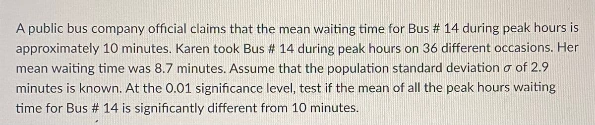 A public bus company official claims that the mean waiting time for Bus # 14 during peak hours is
approximately 10 minutes. Karen took Bus # 14 during peak hours on 36 different occasions. Her
mean waiting time was 8.7 minutes. Assume that the population standard deviation o of 2.9
minutes is known. At the 0.01 significance level, test if the mean of all the peak hours waiting
time for Bus # 14 is significantly different from 10 minutes.