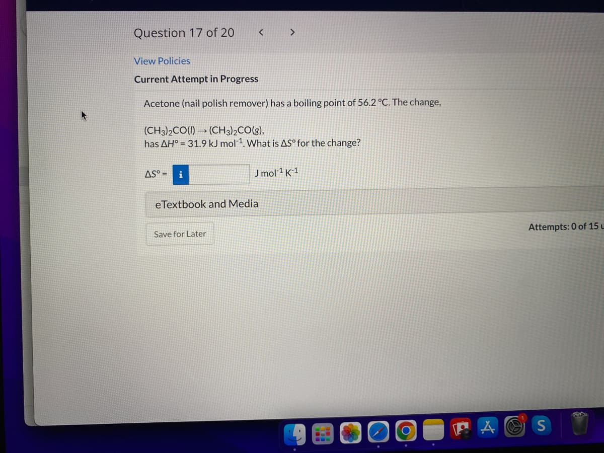 Question 17 of 20
View Policies
Current Attempt in Progress
Acetone (nail polish remover) has a boiling point of 56.2 °C. The change,
(CH3)2CO(I) → (CH3)2CO(g),
has AH° = 31.9 kJ mol1. What is AS° for the change?
AS° = i
Jmol 1 K´1
eTextbook and Media
Attempts: 0 of 15 u
Save for Later
