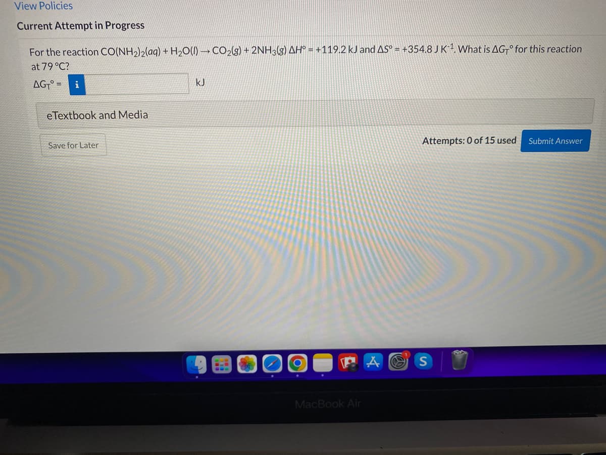 View Policies
Current Attempt in Progress
For the reaction CO(NH2)2(aq) + H2O(I) → CO2(9) + 2NH3(g) AH° = +119.2 kJ and AS° = +354.8 JK1What is AG° for this reaction
at 79 °C?
AG-° =
i
kJ
eTextbook and Media
Attempts: 0 of 15 used
Submit Answer
Save for Later
MacBook Air
