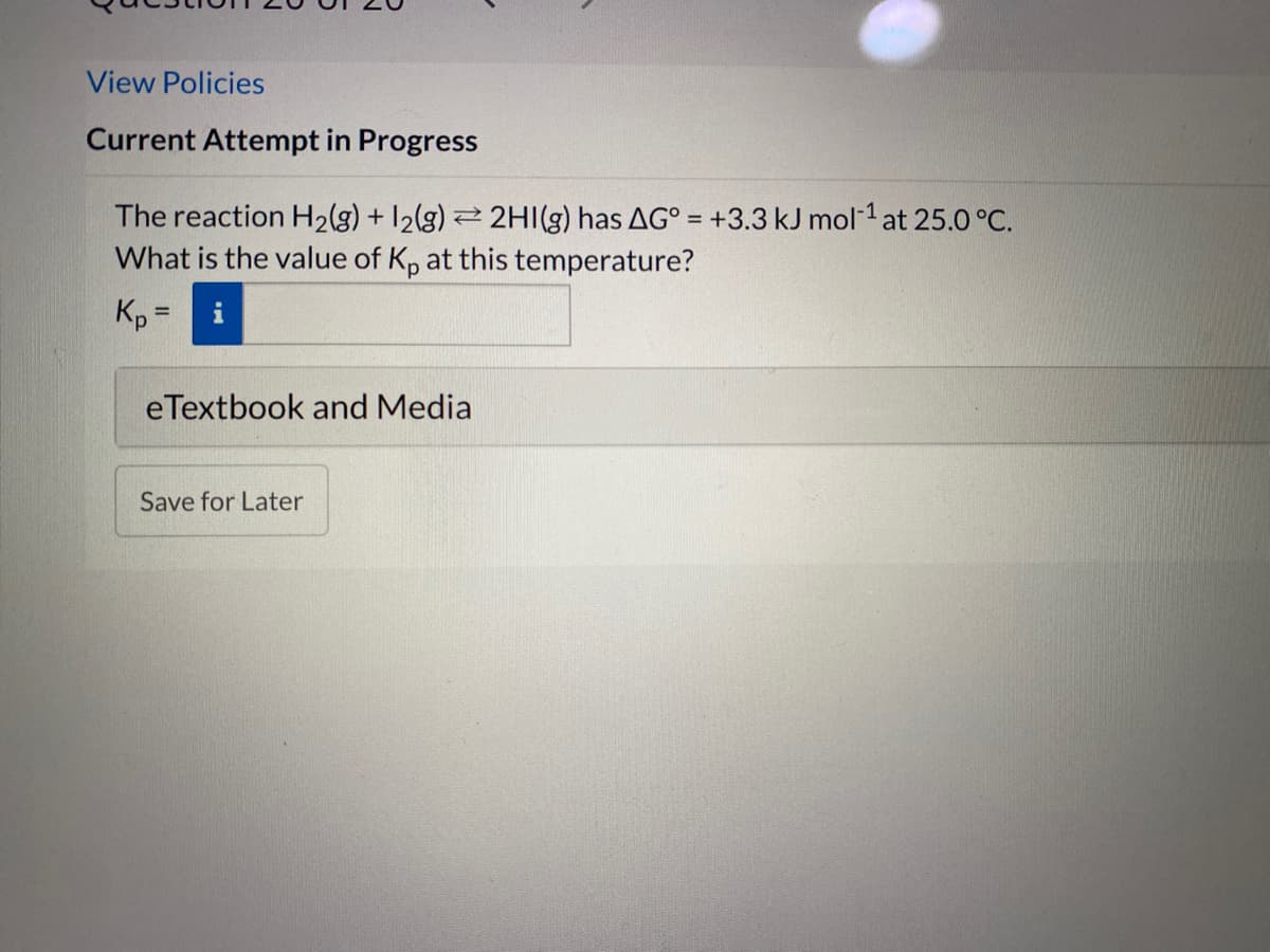 View Policies
Current Attempt in Progress
The reaction H2(g) + 12(g) 2 2HI(g) has AG° = +3.3 kJ mol-1 at 25.0 °C.
What is the value of Kp at this temperature?
Kp:
eTextbook and Media
Save for Later
