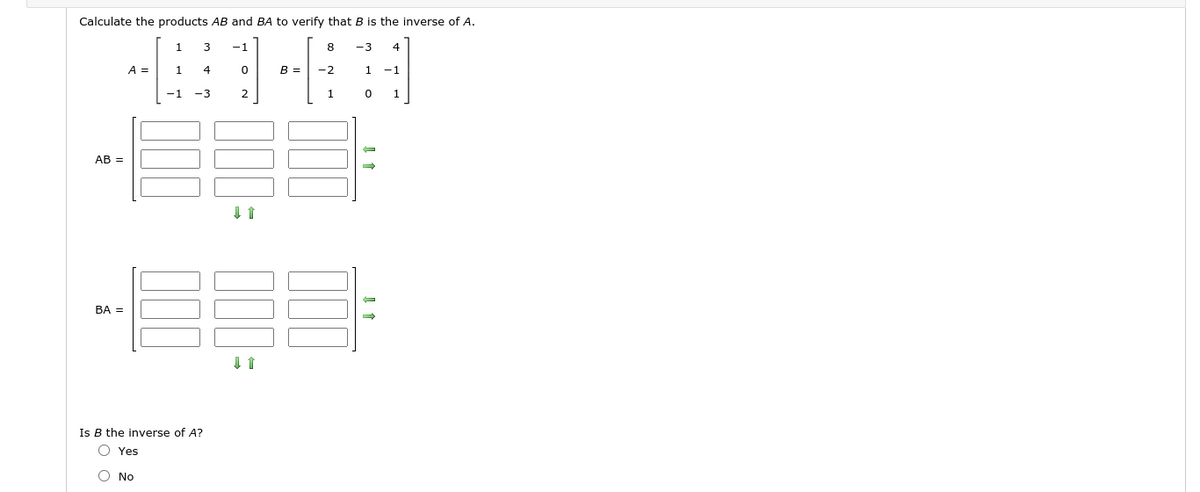 Calculate the products AB and BA to verify that B is the inverse of A.
1.
3
-1
8
-3
4
A =
1
4
B =
-2
1
-1
-1
-3
1
AB =
BA =
Is B the inverse of A?
O Yes
O No
