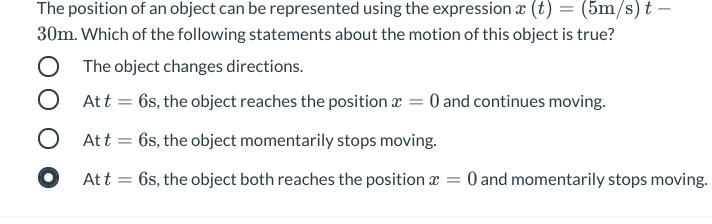 The position of an object can be represented using the expression æ (t) = (5m/s) t –
30m. Which of the following statements about the motion of this object is true?
O The object changes directions.
O Att =
6s, the object reaches the position r = 0 and continues moving.
O Att = 6s, the object momentarily stops moving.
O Att = 6s, the object both reaches the position a
O and momentarily stops moving.
