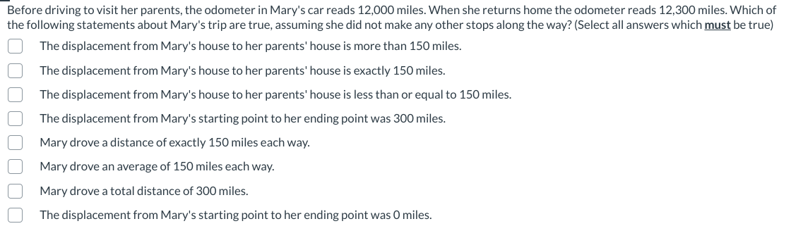 Before driving to visit her parents, the odometer in Mary's car reads 12,000 miles. When she returns home the odometer reads 12,300 miles. Which of
the following statements about Mary's trip are true, assuming she did not make any other stops along the way? (Select all answers which must be true)
The displacement from Mary's house to her parents' house is more than 150 miles.
The displacement from Mary's house to her parents' house is exactly 150 miles.
The displacement from Mary's house to her parents' house is less than or equal to 150 miles.
The displacement from Mary's starting point to her ending point was 300 miles.
Mary drove a distance of exactly 150 miles each way.
Mary drove an average of 150 miles each way.
Mary drove a total distance of 300 miles.
The displacement from Mary's starting point to her ending point was O miles.
O00O0 O 0
