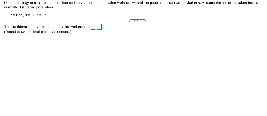 Use technology to construct the confidence intervals for the population variance o2 and the population standard deviation o. Assume the sample is taken from a
normally distributed population.
c= 0.95, s= 34, n= 17
.....
The confidence interval for the population variance is
(Round to two decimal places as needed.)
