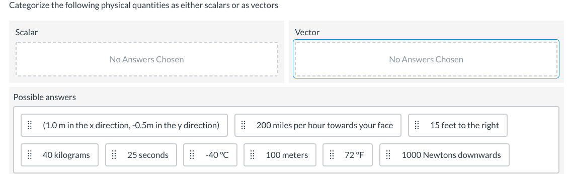 Categorize the following physical quantities as either scalars or as vectors
Scalar
Vector
No Answers Chosen
No Answers Chosen
Possible answers
| (1.0 m in the x direction, -0.5m in the y direction)
| 200 miles per hour towards your face
15 feet to the right
| 40 kilograms
| 25 seconds
-40 °C
100 meters
| 72 °F
1000 Newtons downwards
:::
