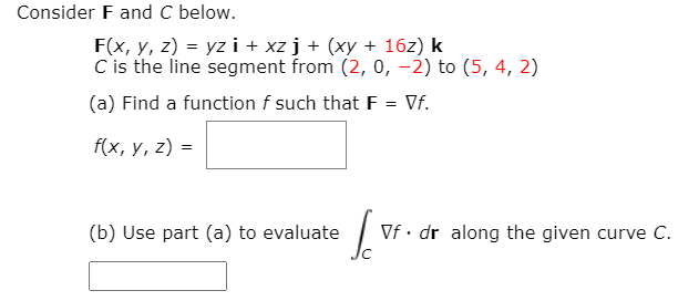 Consider F and C below.
F(x, y, z) = yz i + xz j + (xy + 16z) k
C is the line segment from (2, 0, -2) to (5, 4, 2)
(a) Find a function f such that F = Vf.
f(x, y, z) =
(b) Use part (a) to evaluate
Vf • dr along the given curve C.
