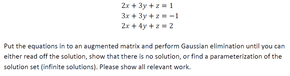 2х + 3у +z %3D1
Зх + Зу +z %3D-1
2х + 4y +z %3 2
Put the equations in to an augmented matrix and perform Gaussian elimination until you can
either read off the solution, show that there is no solution, or find a parameterization of the
solution set (infinite solutions). Please show all relevant work.
