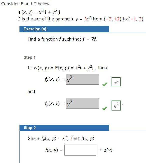 Consider F and C below.
F(x, y) = x2 i + y² j
C is the arc of the parabola y = 3x2 from (-2, 12) to (-1, 3)
Exercise (a)
Find a function f such that F = Vf.
Step 1
If Vf(x, y) = F(x, y) = x²i + y²j, then
fx(x, y) = x2
and
fy(x, y) =
Step 2
Since f(x, y) = x², find f(x, y).
f{x, у) -
+ g(y)
