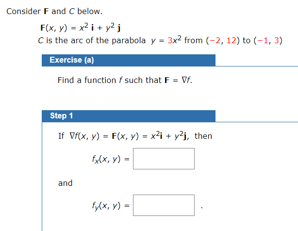 Consider F and C below.
F(x, y) = x2 i + y2 j
C is the arc of the parabola y = 3x2 from (-2, 12) to (-1, 3)
Exercise (a)
Find a function f such that F = Vf.
Step 1
If Vf(x, y) = F(x, y) = x²i + y²j, then
fx(x, y) =
and
fy(x, y) =
