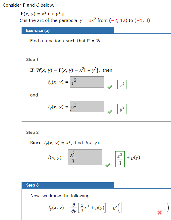 Consider F and C below.
F(x, y) = x2 i + y? i
C is the arc of the parabola y = 3x2 from (-2, 12) to (-1, 3)
Exercise (a)
Find a function f such that F = Vf.
Step 1
If Vf(x, y) = F(x, y) = x²i + y²j, then
2.
fx(x, y) =
and
fy(x, y) =
y2
Step 2
Since f,(x, y) = x², find f(x, y).
3
f(x, y) =
3
+ g(y)
3
Step 3
Now, we know the following.
f,(x, y) =
ду
+ g»)] = 9 (|
