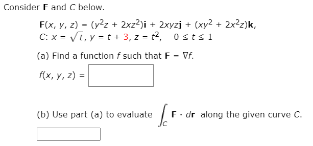 Consider F and C below.
F(x, y, z) = (y²z + 2xz?)i + 2xyzj + (xy2 + 2x²z)k,
C: x = Vi, y = t + 3, z = t?, 0 sts1
(a) Find a function f such that F = Vf.
f(x, y, z) =
(b) Use part (a) to evaluate
F. dr along the given curve C.
