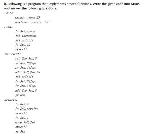 i). Following is a program that implements nested functions. Write the given code into MARS
and answer the following questions.
. data
mynum: . word 25
newline: .asciiz "\n"
. text
Iw $s0, mynum
jal increment
jal printit
li $v0, 10
syscall
increment:
sub $sp, $sp, 8
sw $s0, 0 ($sp)
sw $ra, 4 ($sp)
addi $s0, $s0, 25
jal printit
Iw $s0, 0 ($sp)
Iw $ra, 4 ($sp)
add $sp, $sp, 8
jr $ra
printit:
li $v0, 4
la Sa0, newline
syscall
li $v0, 1
move $a0, $s0
syscall
jr $ra
