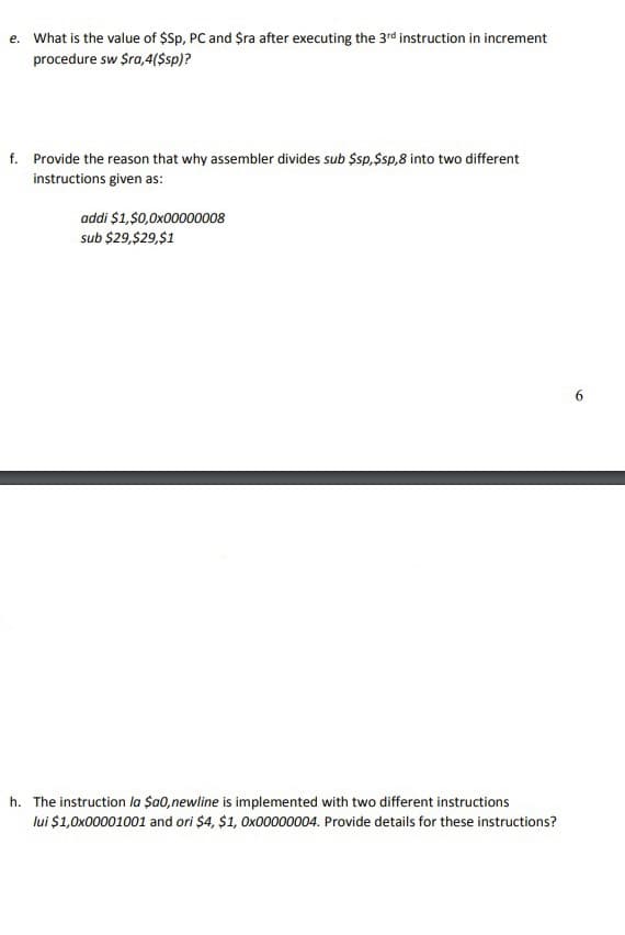 e. What is the value of $Sp, PC and $ra after executing the 3rd instruction in increment
procedure sw $ra,4($sp)?
f. Provide the reason that why assembler divides sub $sp, $sp,8 into two different
instructions given as:
addi $1,$0,0x00000008
sub $29,$29,$1
h. The instruction la $a0,newline is implemented with two different instructions
lui $1,0x00001001 and ori $4, $1, Ox00000004. Provide details for these instructions?
