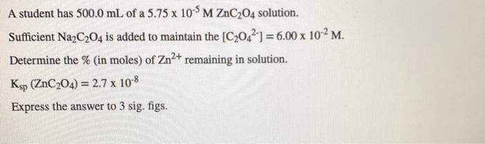 A student has 500.0 mL of a 5.75 x 10 M ZNC204 solution.
Sufficient Na2C204 is added to maintain the [C20,2] = 6.00 x 102 M.
Determine the % (in moles) of Zn2+ remaining in solution.
Ksp (ZnC204) = 2.7 x 108
Express the answer to 3 sig. figs.

