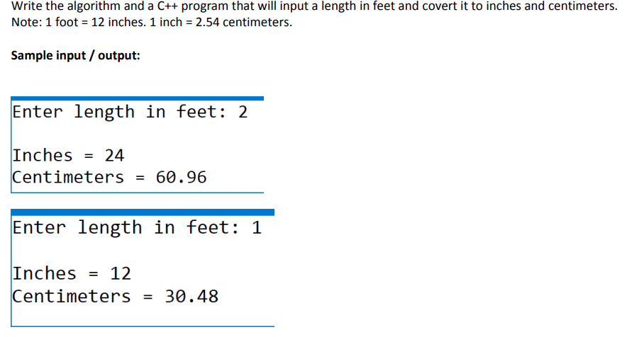 Write the algorithm and a C++ program that will input a length in feet and covert it to inches and centimeters.
Note: 1 foot = 12 inches. 1 inch = 2.54 centimeters.
Sample input / output:
Enter length in feet: 2
Inches = 24
Centimeters = 60.96
Enter length in feet: 1
Inches = 12
Centimeters = 30.48
