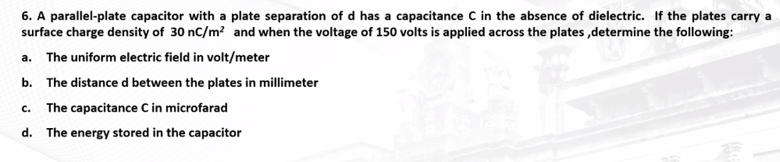 6. A parallel-plate capacitor with a plate separation of d has a capacitance C in the absence of dielectric. If the plates carry a
surface charge density of 30 nC/m² and when the voltage of 150 volts is applied across the plates,determine the following:
a. The uniform electric field in volt/meter
b. The distance d between the plates in millimeter
The capacitance C in microfarad
d. The energy stored in the capacitor
C.