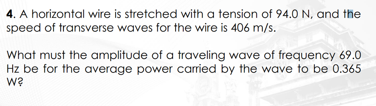 4. A horizontal wire is stretched with a tension of 94.0 N, and the
speed of transverse waves for the wire is 406 m/s.
What must the amplitude of a traveling wave of frequency 69.0
Hz be for the average power carried by the wave to be 0.365
W?