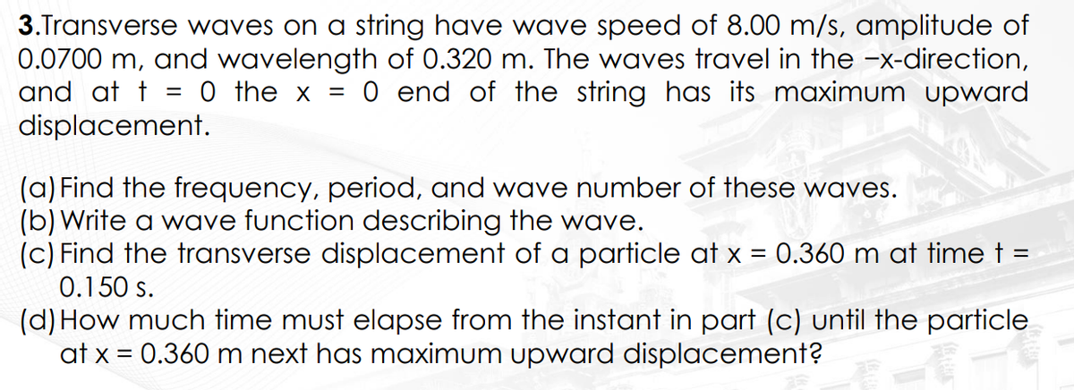 3.Transverse waves on a string have wave speed of 8.00 m/s, amplitude of
0.0700 m, and wavelength of 0.320 m. The waves travel in the −x-direction,
and at t = 0 the x = 0 end of the string has its maximum upward
displacement.
(a) Find the frequency, period, and wave number of these waves.
(b) Write a wave function describing the wave.
(c) Find the transverse displacement of a particle at x = 0.360 m at time t =
0.150 s.
(d) How much time must elapse from the instant in part (c) until the particle
at x = 0.360 m next has maximum upward displacement?