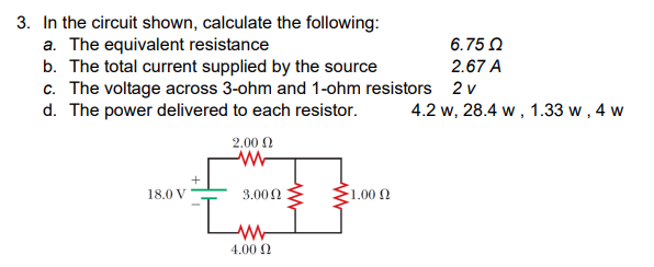 3. In the circuit shown, calculate the following:
a. The equivalent resistance
b. The total current supplied by the source
c. The voltage across 3-ohm and 1-ohm resistors
d. The power delivered to each resistor.
18.0 V
2.00 Ω
www
3.000
ww
4.00 Ω
6.75 Ω
2.67 A
2 v
4.2 W, 28.4 w, 1.33 w, 4 w
1.00 Q