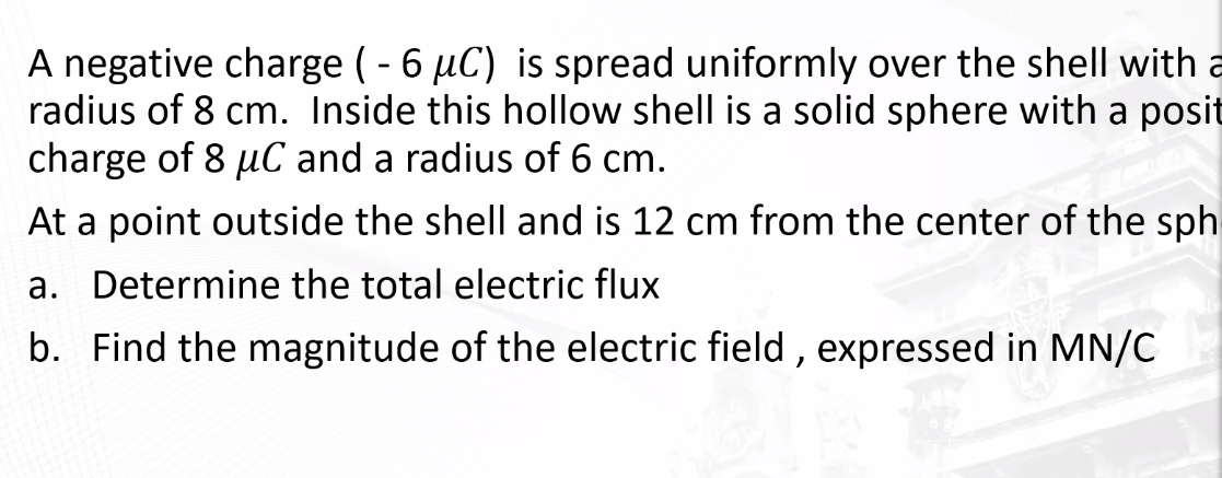 A negative charge (-6 µC) is spread uniformly over the shell with a
radius of 8 cm. Inside this hollow shell is a solid sphere with a posit
charge of 8 µC and a radius of 6 cm.
At a point outside the shell and is 12 cm from the center of the sph
a. Determine the total electric flux
b. Find the magnitude of the electric field, expressed in MN/C