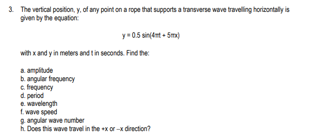 3. The vertical position, y, of any point on a rope that supports a transverse wave travelling horizontally is
given by the equation:
y = 0.5 sin(4mt + 5mx)
with x and y in meters and t in seconds. Find the:
a. amplitude
b. angular frequency
c. frequency
d. period
e. wavelength
f. wave speed
g. angular wave number
h. Does this wave travel in the +x or -x direction?