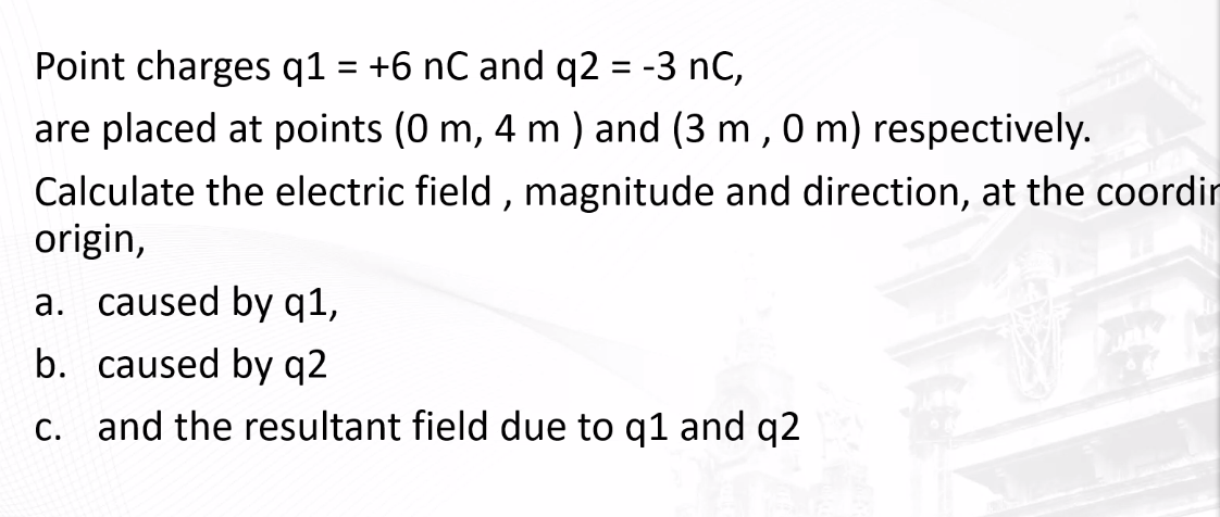 Point charges q1 = +6 nC and q2 = -3 nC,
are placed at points (0 m, 4 m) and (3 m, 0 m) respectively.
Calculate the electric field, magnitude and direction, at the coordin
origin,
an
a. caused by q1,
b. caused by q2
c. and the resultant field due to q1 and q2
