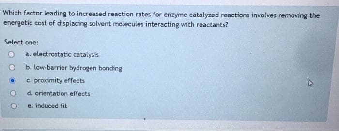 Which factor leading to increased reaction rates for enzyme catalyzed reactions involves removing the
energetic cost of displacing solvent molecules interacting with reactants?
Select one:
a. electrostatic catalysis
b. low-barrier hydrogen bonding
c. proximity effects
d. orientation effects
e. induced fit
