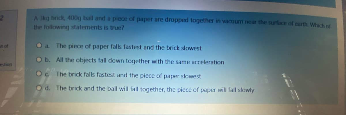 A 3kg brick, 400g ball and a piece of paper are dropped together in vacuum near the surface of earth, Which of
the following statements is true?
t of
Oa.
The piece of paper falls fastest and the brick slowest
Ob. All the objects fall down together with the same acceleration
estion
Oc The brick falls fastest and the piece of paper slowest
Od. The brick and the ball will fall together, the piece of paper will fall slowly
